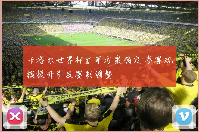 卡塔尔世界杯扩军方案确定 参赛规模提升引发赛制调整