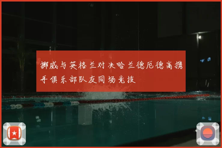 挪威与英格兰对决哈兰德厄德高携手俱乐部队友同场竞技