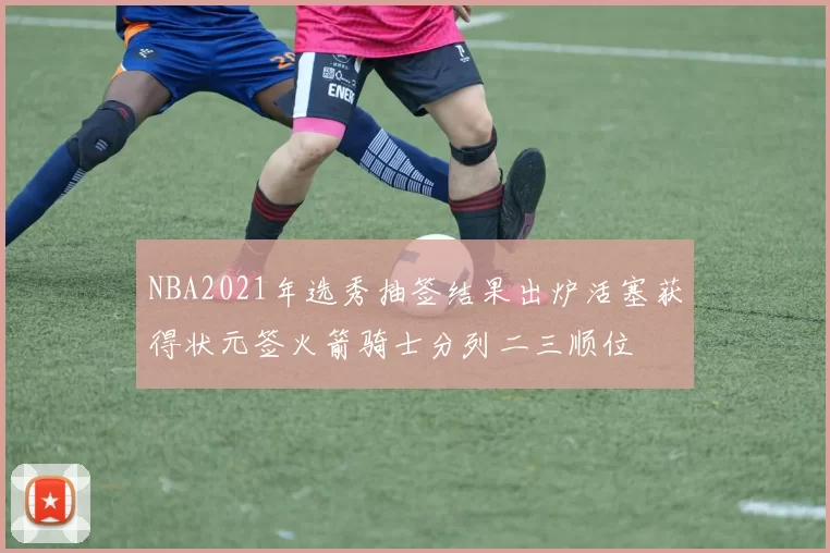 NBA2021年选秀抽签结果出炉活塞获得状元签火箭骑士分列二三顺位