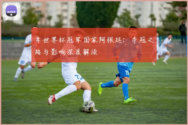 年世界杯冠军国家阿根廷:夺冠之路与影响深度解读