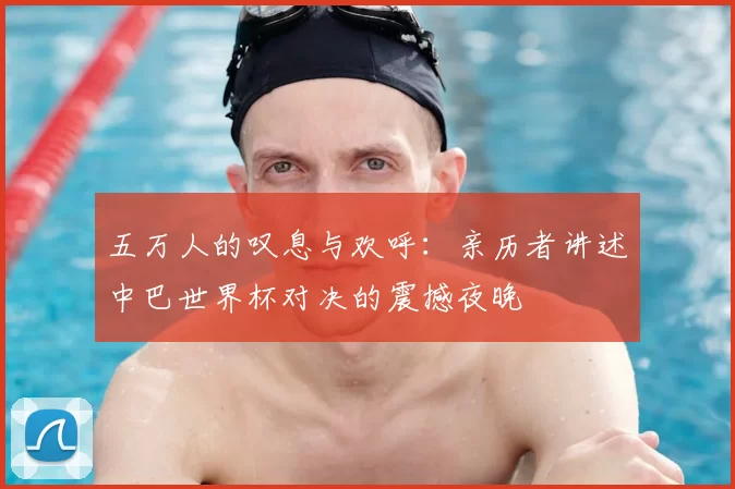五万人的叹息与欢呼:亲历者讲述中巴世界杯对决的震撼夜晚