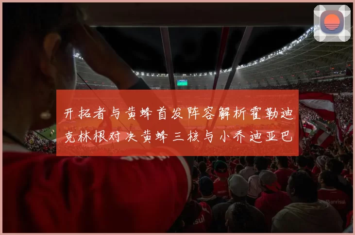 开拓者与黄蜂首发阵容解析霍勒迪克林根对决黄蜂三核与小乔迪亚巴特