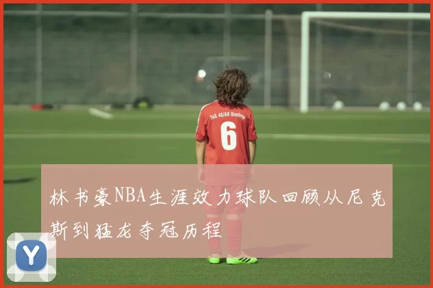 林书豪NBA生涯效力球队回顾从尼克斯到猛龙夺冠历程