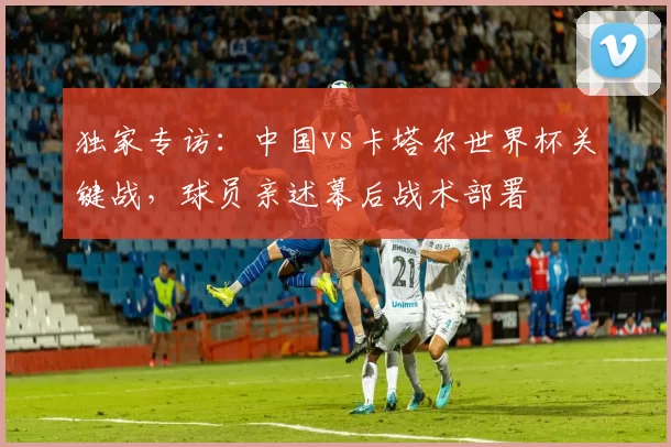 独家专访:中国vs卡塔尔世界杯关键战,球员亲述幕后战术部署
