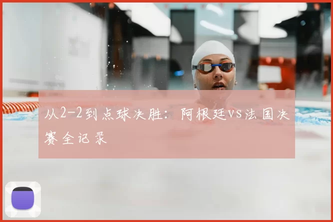 从2-2到点球决胜：阿根廷vs法国决赛全记录