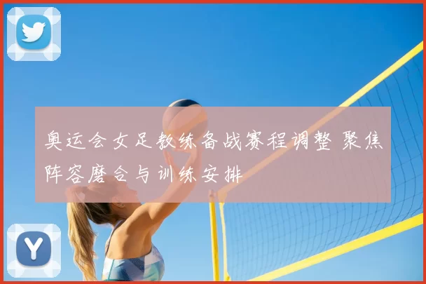 奥运会女足教练备战赛程调整 聚焦阵容磨合与训练安排