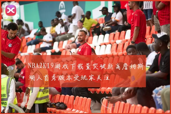 NBA2K19游戏下载量突破新高詹姆斯湖人首秀版本受玩家关注