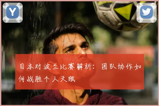 日本对波兰比赛解析:团队协作如何战胜个人天赋