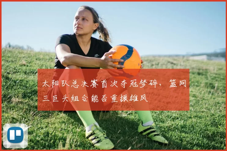 太阳队总决赛首次夺冠梦碎，篮网三巨头组合能否重振雄风