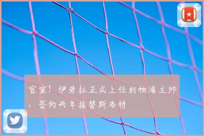 官宣！伊劳拉正式上任利物浦主帅，签约两年接替斯洛特