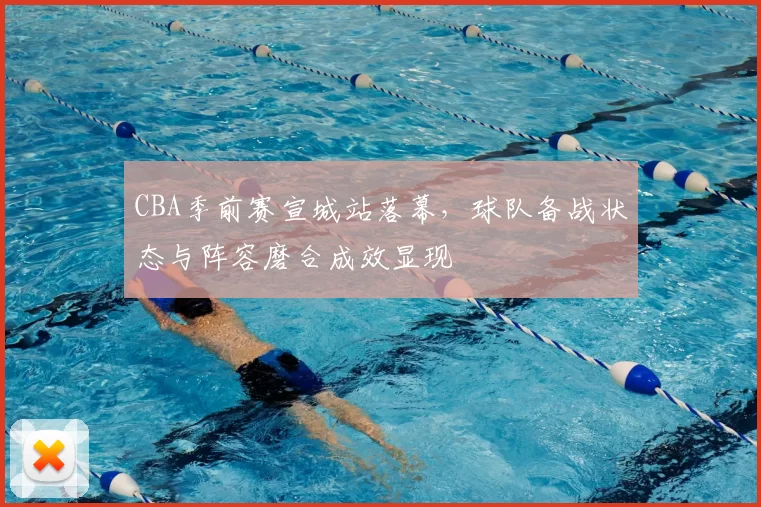 CBA季前赛宣城站落幕，球队备战状态与阵容磨合成效显现