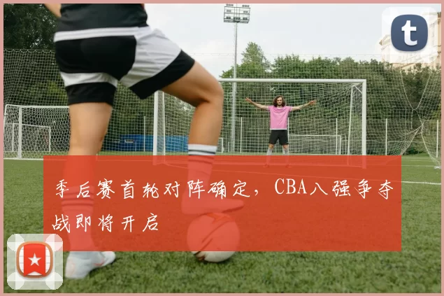 季后赛首轮对阵确定，CBA八强争夺战即将开启