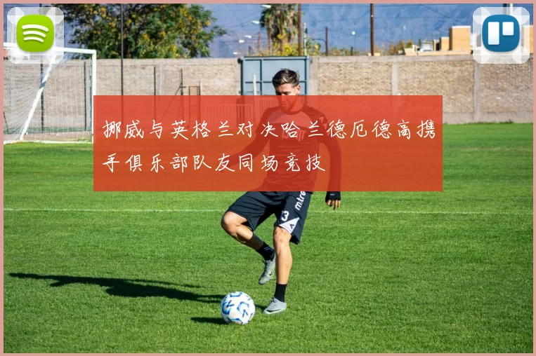 挪威与英格兰对决哈兰德厄德高携手俱乐部队友同场竞技