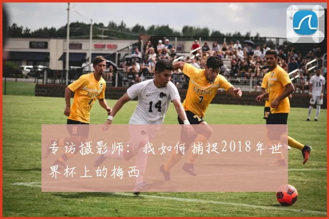 专访摄影师：我如何捕捉2018年世界杯上的梅西