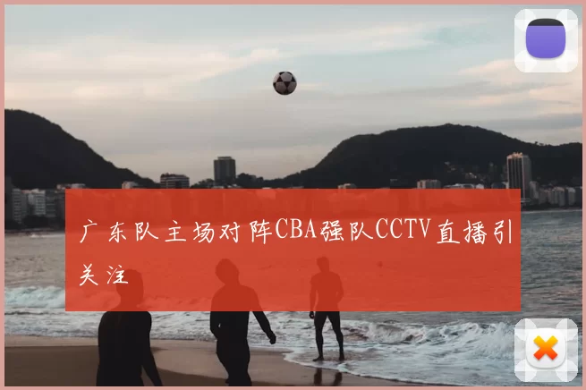 广东队主场对阵CBA强队CCTV直播引关注