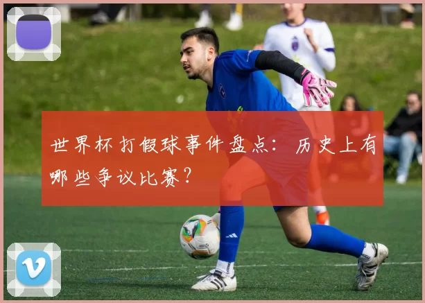 世界杯打假球事件盘点:历史上有哪些争议比赛?