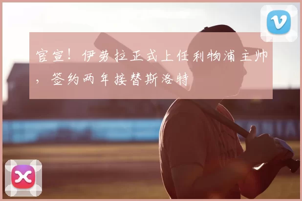 官宣!伊劳拉正式上任利物浦主帅,签约两年接替斯洛特