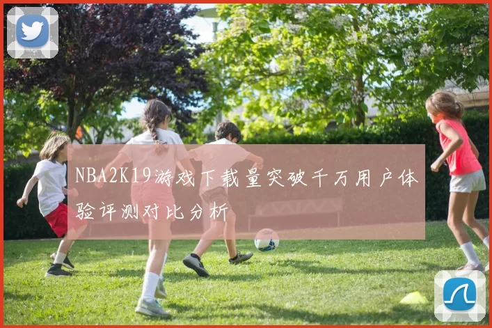 NBA2K19游戏下载量突破千万用户体验评测对比分析