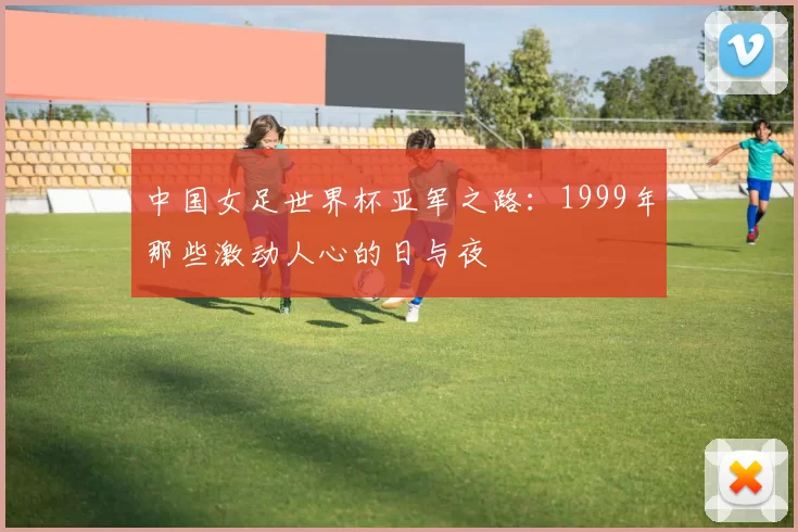 中国女足世界杯亚军之路：1999年那些激动人心的日与夜