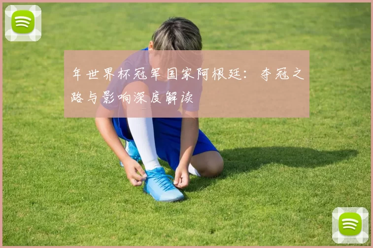 年世界杯冠军国家阿根廷：夺冠之路与影响深度解读
