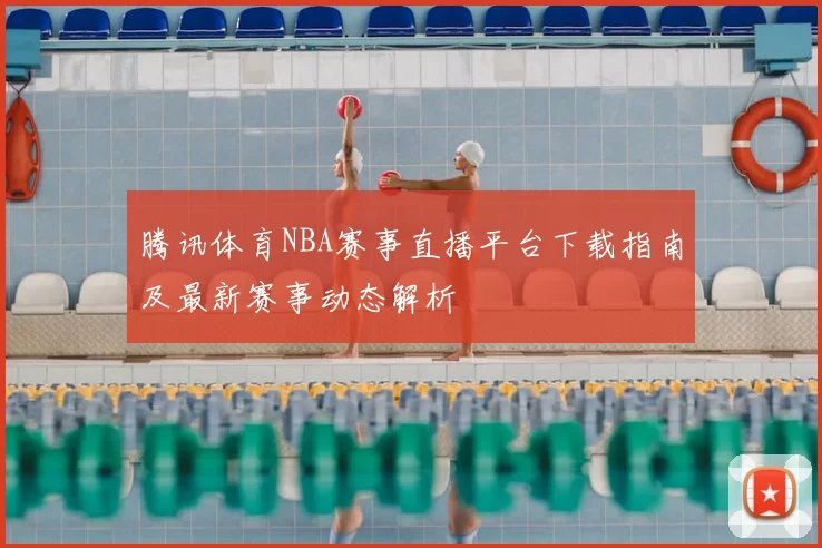 腾讯体育NBA赛事直播平台下载指南及最新赛事动态解析