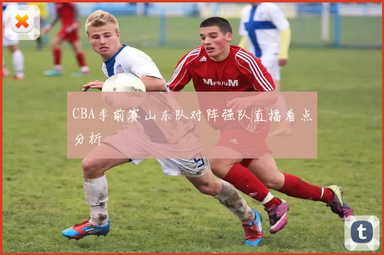 CBA季前赛山东队对阵强队直播看点分析