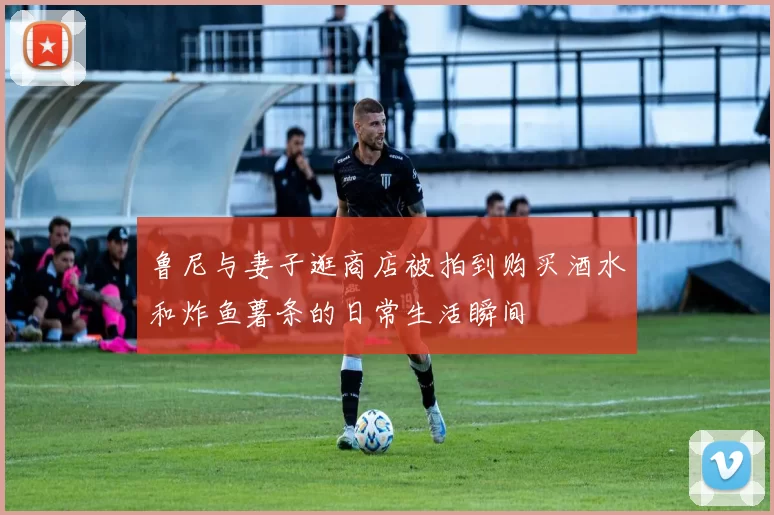 鲁尼与妻子逛商店被拍到购买酒水和炸鱼薯条的日常生活瞬间