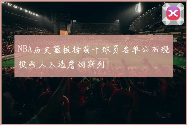 NBA历史篮板榜前十球员名单公布现役两人入选詹姆斯列