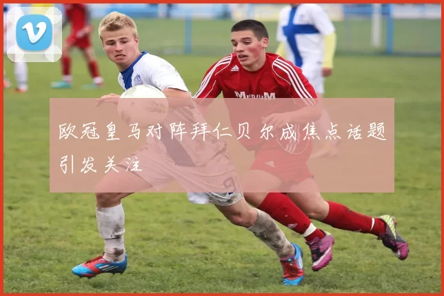 欧冠皇马对阵拜仁贝尔成焦点话题引发关注