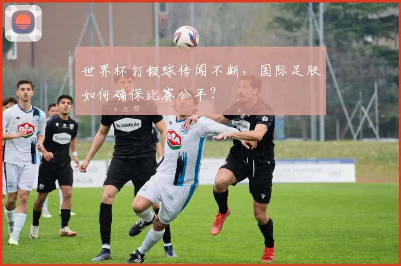 世界杯打假球传闻不断,国际足联如何确保比赛公平?