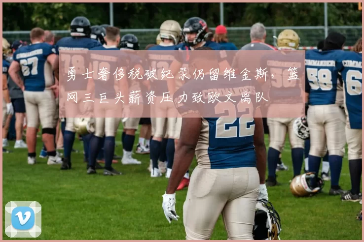 勇士奢侈税破纪录仍留维金斯,篮网三巨头薪资压力致欧文离队