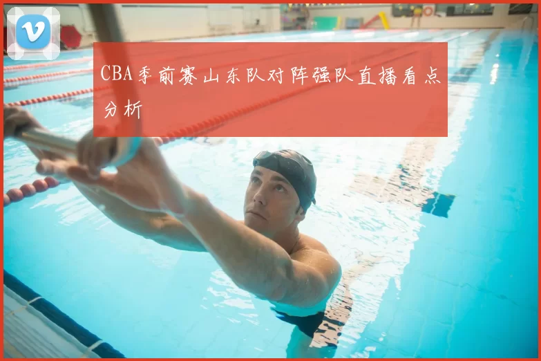 CBA季前赛山东队对阵强队直播看点分析