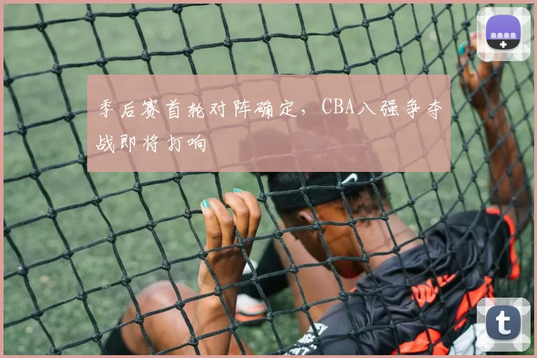 季后赛首轮对阵确定，CBA八强争夺战即将打响