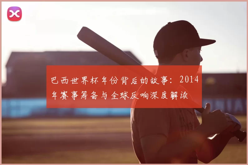 巴西世界杯年份背后的故事:2014年赛事筹备与全球反响深度解读