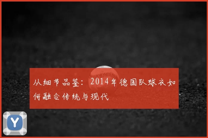 从细节品鉴:2014年德国队球衣如何融合传统与现代