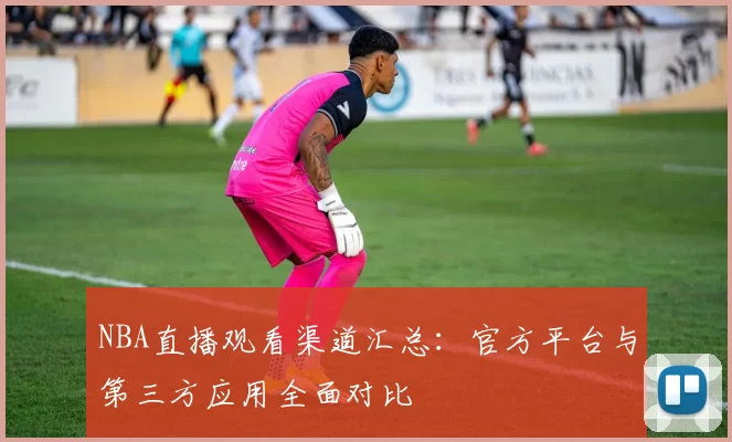 NBA直播观看渠道汇总:官方平台与第三方应用全面对比