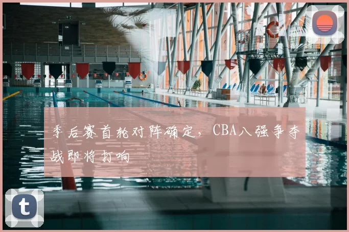 季后赛首轮对阵确定,CBA八强争夺战即将打响
