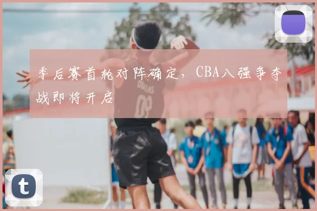 季后赛首轮对阵确定,CBA八强争夺战即将开启