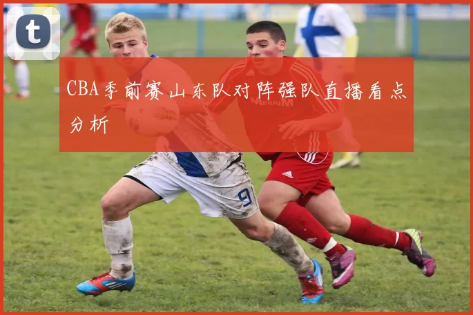 CBA季前赛山东队对阵强队直播看点分析