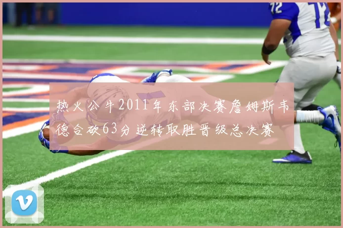 热火公牛2011年东部决赛詹姆斯韦德合砍63分逆转取胜晋级总决赛