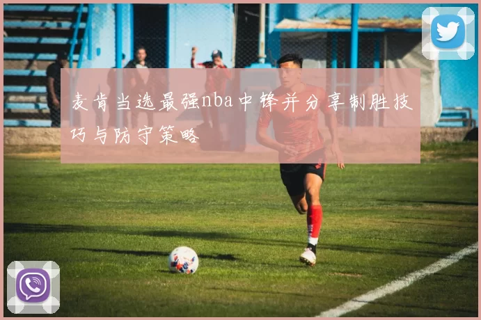 麦肯当选最强nba中锋并分享制胜技巧与防守策略