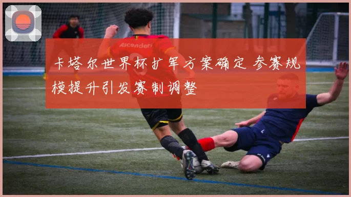卡塔尔世界杯扩军方案确定 参赛规模提升引发赛制调整