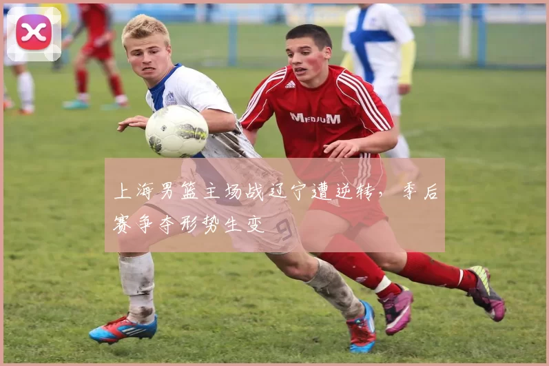 上海男篮主场战辽宁遭逆转,季后赛争夺形势生变