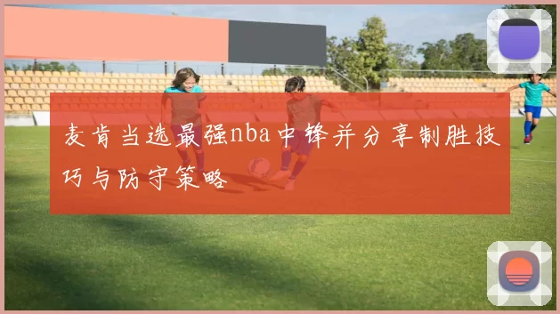 麦肯当选最强nba中锋并分享制胜技巧与防守策略