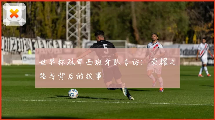 世界杯冠军西班牙队专访:荣耀之路与背后的故事