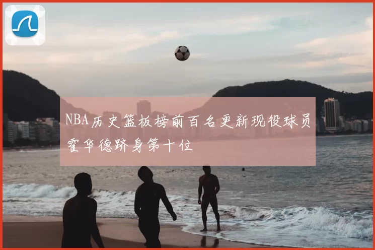NBA历史篮板榜前百名更新现役球员霍华德跻身第十位