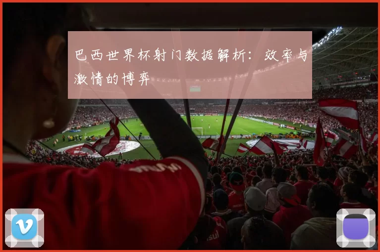 巴西世界杯射门数据解析:效率与激情的博弈