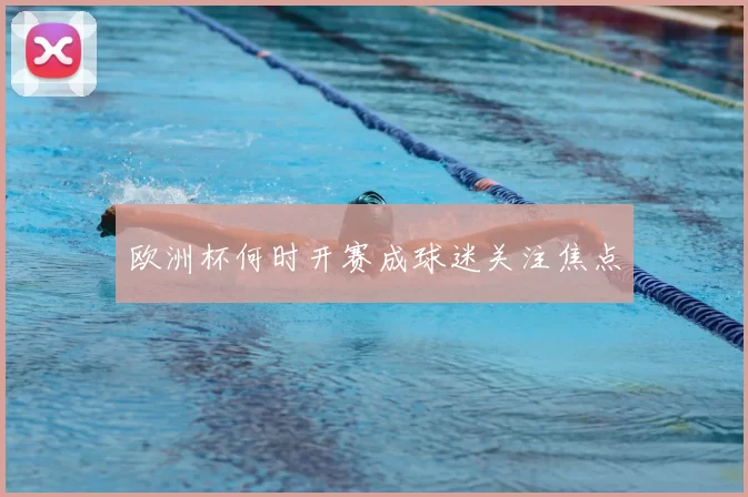 欧洲杯何时开赛成球迷关注焦点