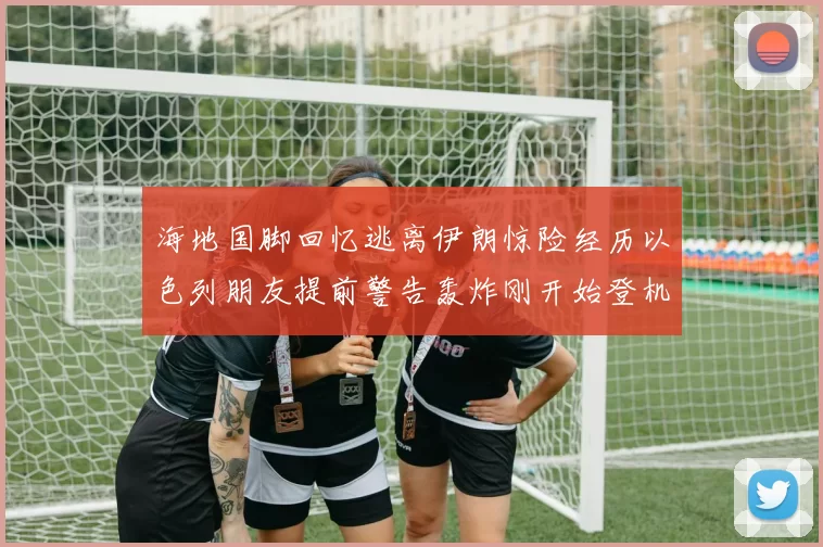 海地国脚回忆逃离伊朗惊险经历以色列朋友提前警告轰炸刚开始登机时刻