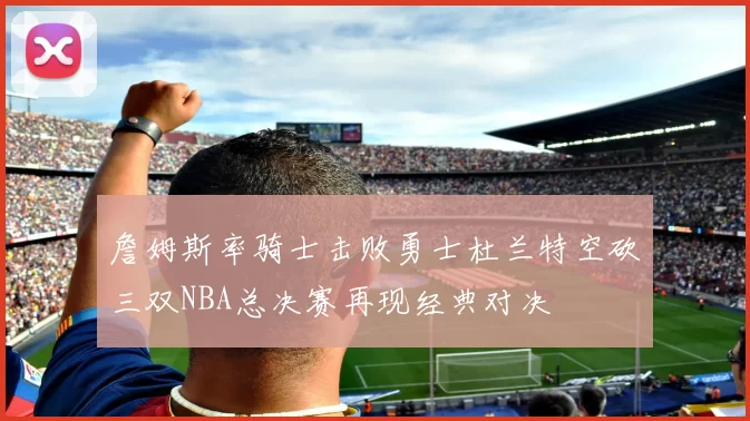 詹姆斯率骑士击败勇士杜兰特空砍三双NBA总决赛再现经典对决